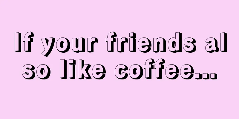 If your friends also like coffee...