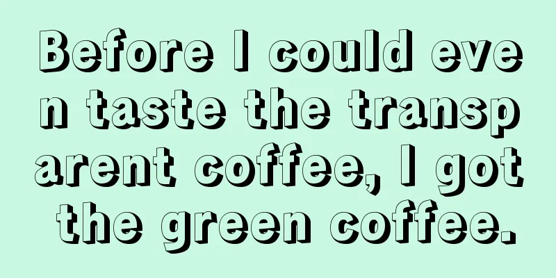 Before I could even taste the transparent coffee, I got the green coffee.