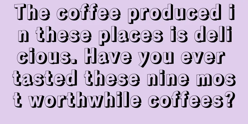 The coffee produced in these places is delicious. Have you ever tasted these nine most worthwhile coffees?