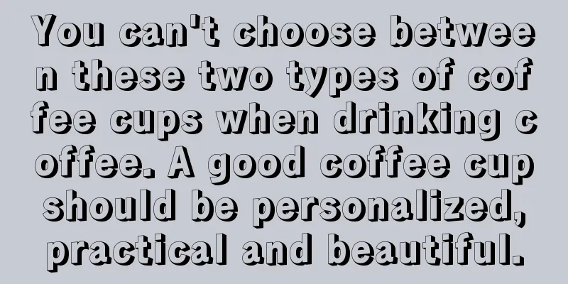 You can't choose between these two types of coffee cups when drinking coffee. A good coffee cup should be personalized, practical and beautiful.