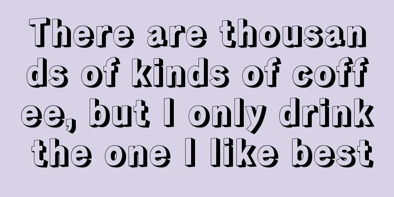 There are thousands of kinds of coffee, but I only drink the one I like best