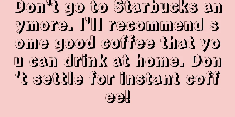 Don’t go to Starbucks anymore. I’ll recommend some good coffee that you can drink at home. Don’t settle for instant coffee!