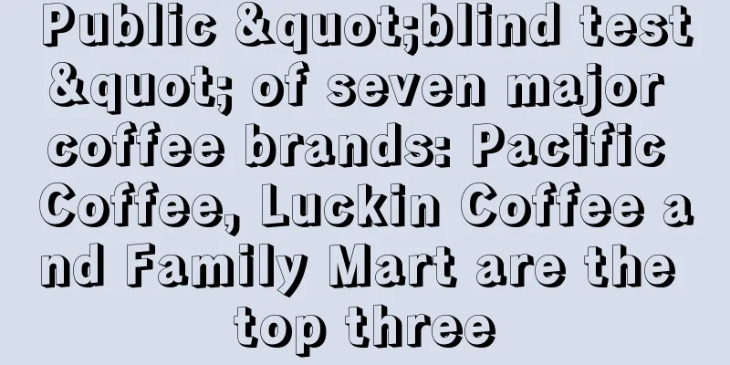 Public "blind test" of seven major coffee brands: Pacific Coffee, Luckin Coffee and Family Mart are the top three