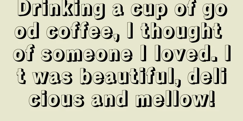 Drinking a cup of good coffee, I thought of someone I loved. It was beautiful, delicious and mellow!