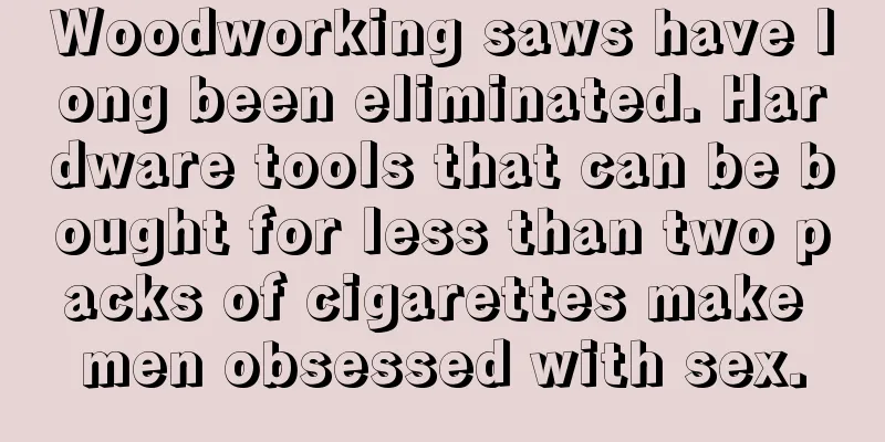 Woodworking saws have long been eliminated. Hardware tools that can be bought for less than two packs of cigarettes make men obsessed with sex.