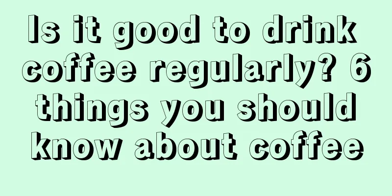 Is it good to drink coffee regularly? 6 things you should know about coffee