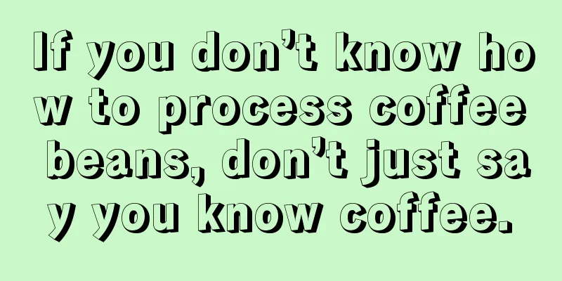 If you don’t know how to process coffee beans, don’t just say you know coffee.