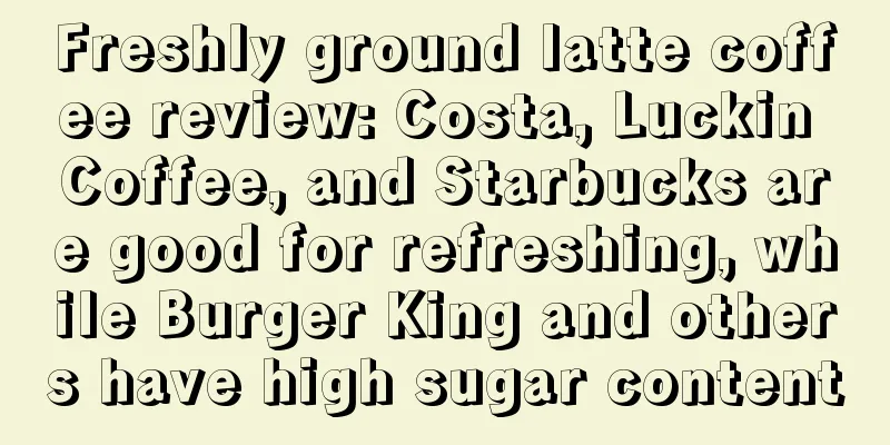 Freshly ground latte coffee review: Costa, Luckin Coffee, and Starbucks are good for refreshing, while Burger King and others have high sugar content