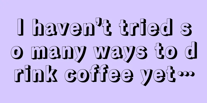 I haven’t tried so many ways to drink coffee yet…