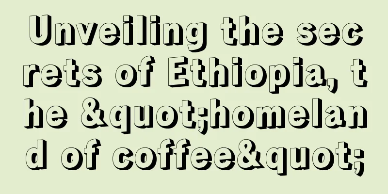 Unveiling the secrets of Ethiopia, the "homeland of coffee"