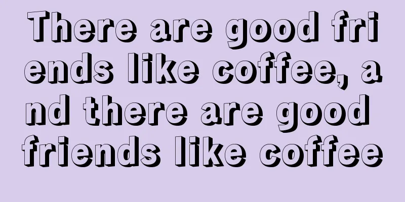 There are good friends like coffee, and there are good friends like coffee