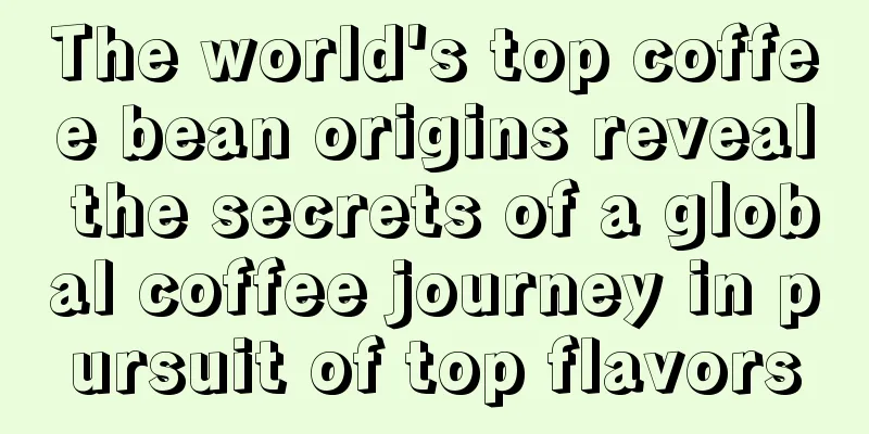 The world's top coffee bean origins reveal the secrets of a global coffee journey in pursuit of top flavors