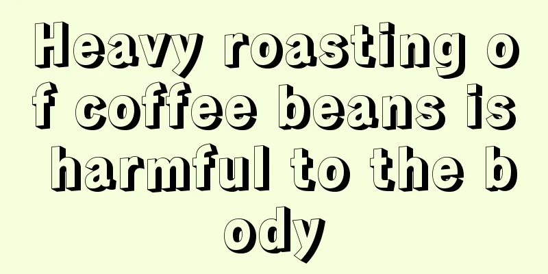 Heavy roasting of coffee beans is harmful to the body