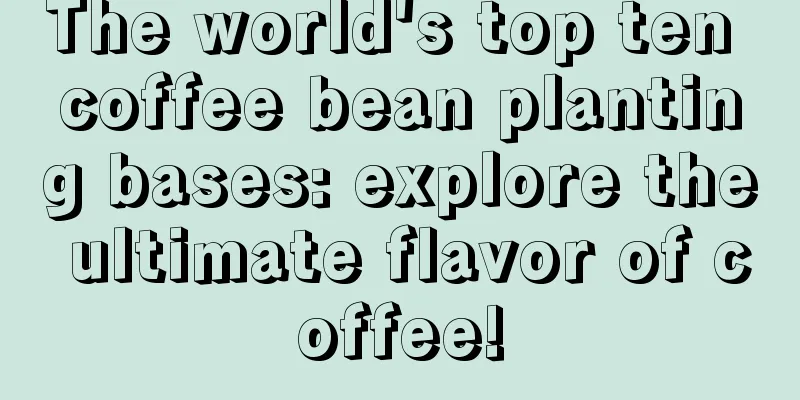 The world's top ten coffee bean planting bases: explore the ultimate flavor of coffee!