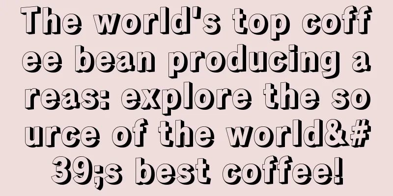 The world's top coffee bean producing areas: explore the source of the world's best coffee!