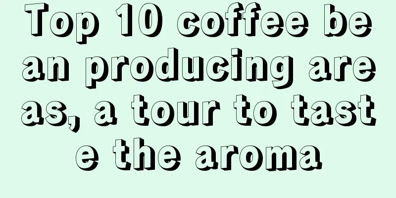 Top 10 coffee bean producing areas, a tour to taste the aroma