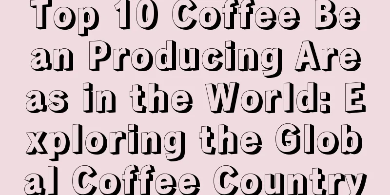 Top 10 Coffee Bean Producing Areas in the World: Exploring the Global Coffee Country