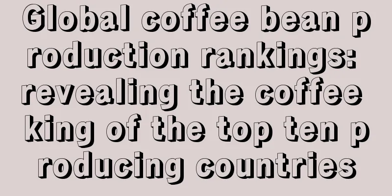 Global coffee bean production rankings: revealing the coffee king of the top ten producing countries