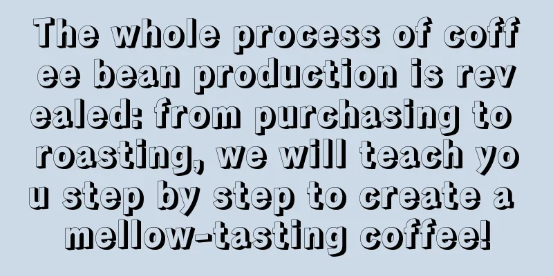 The whole process of coffee bean production is revealed: from purchasing to roasting, we will teach you step by step to create a mellow-tasting coffee!