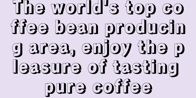 The world's top coffee bean producing area, enjoy the pleasure of tasting pure coffee