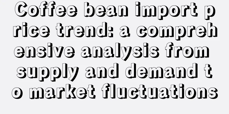 Coffee bean import price trend: a comprehensive analysis from supply and demand to market fluctuations