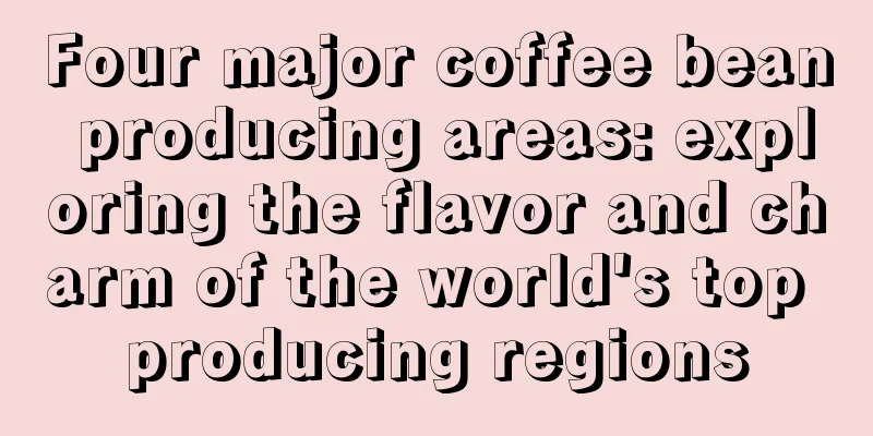 Four major coffee bean producing areas: exploring the flavor and charm of the world's top producing regions