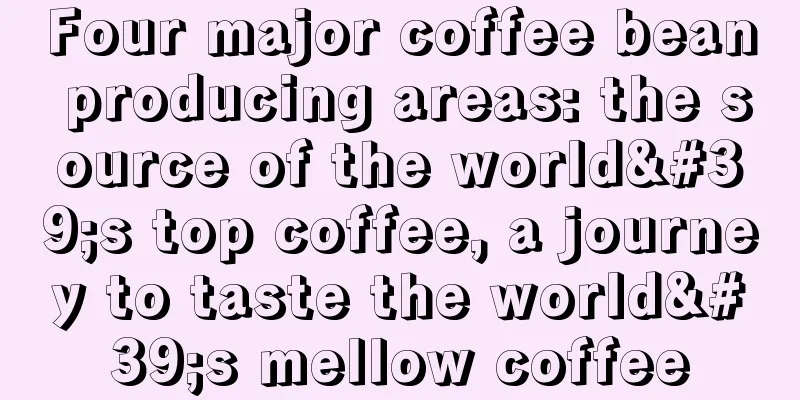 Four major coffee bean producing areas: the source of the world's top coffee, a journey to taste the world's mellow coffee