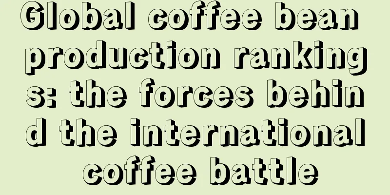 Global coffee bean production rankings: the forces behind the international coffee battle