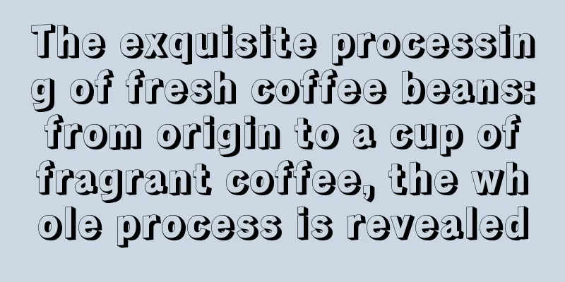 The exquisite processing of fresh coffee beans: from origin to a cup of fragrant coffee, the whole process is revealed