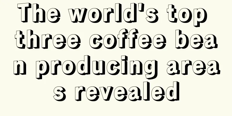 The world's top three coffee bean producing areas revealed