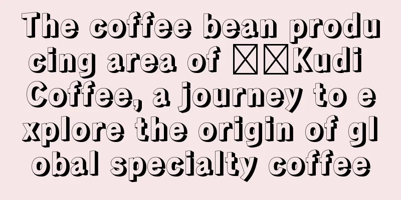 The coffee bean producing area of ​​Kudi Coffee, a journey to explore the origin of global specialty coffee