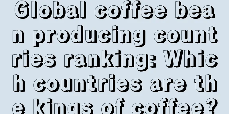 Global coffee bean producing countries ranking: Which countries are the kings of coffee?