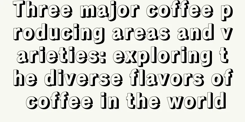 Three major coffee producing areas and varieties: exploring the diverse flavors of coffee in the world