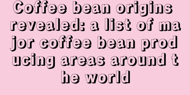 Coffee bean origins revealed: a list of major coffee bean producing areas around the world