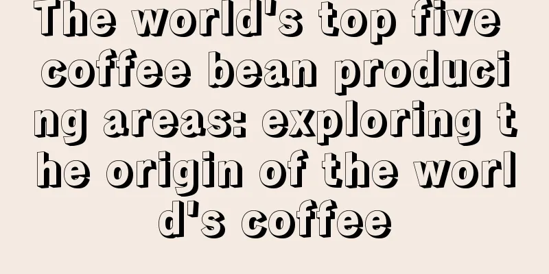 The world's top five coffee bean producing areas: exploring the origin of the world's coffee