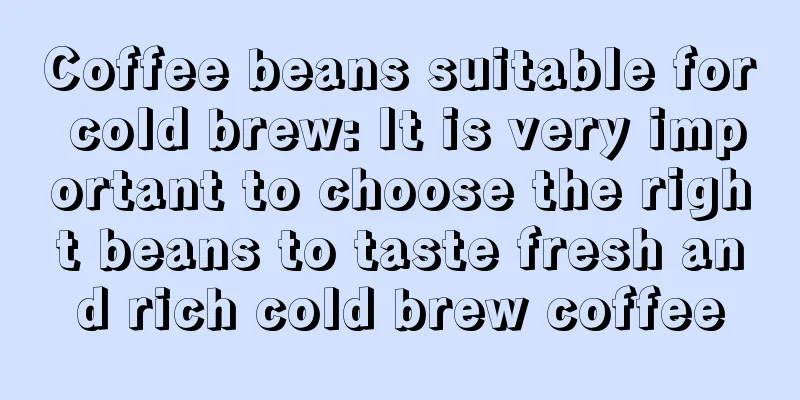 Coffee beans suitable for cold brew: It is very important to choose the right beans to taste fresh and rich cold brew coffee