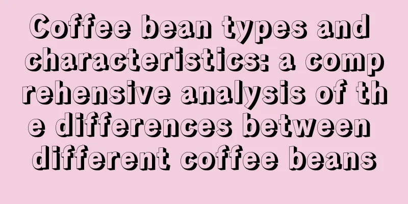 Coffee bean types and characteristics: a comprehensive analysis of the differences between different coffee beans