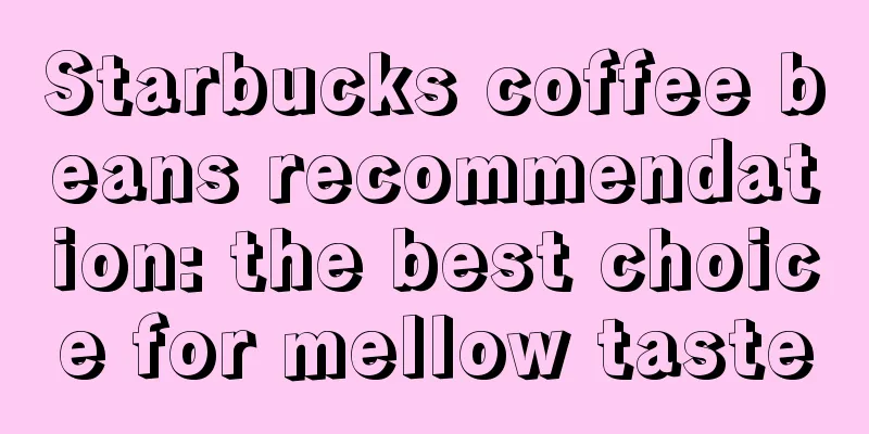 Starbucks coffee beans recommendation: the best choice for mellow taste