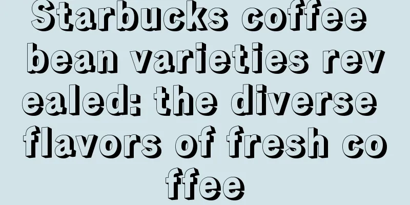 Starbucks coffee bean varieties revealed: the diverse flavors of fresh coffee