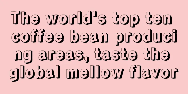 The world's top ten coffee bean producing areas, taste the global mellow flavor