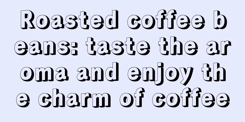 Roasted coffee beans: taste the aroma and enjoy the charm of coffee