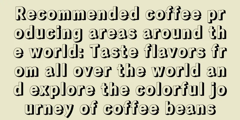 Recommended coffee producing areas around the world: Taste flavors from all over the world and explore the colorful journey of coffee beans