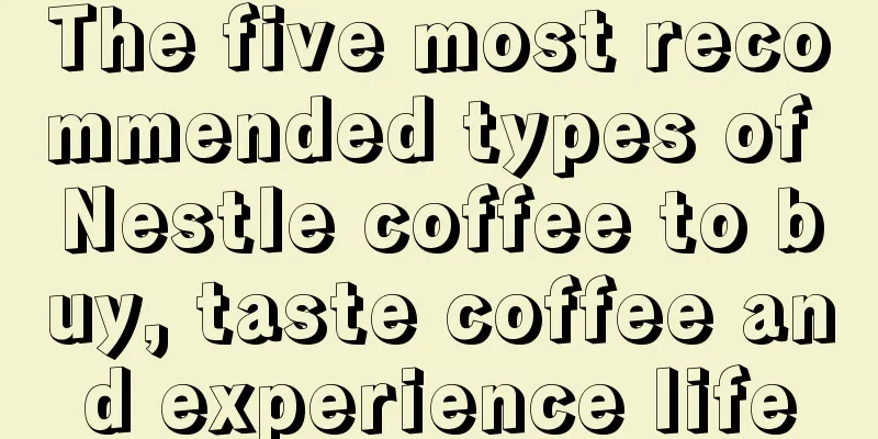 The five most recommended types of Nestle coffee to buy, taste coffee and experience life