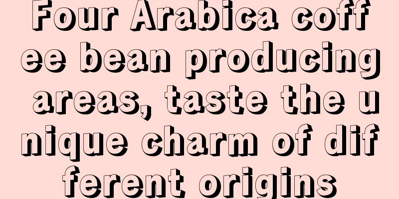 Four Arabica coffee bean producing areas, taste the unique charm of different origins