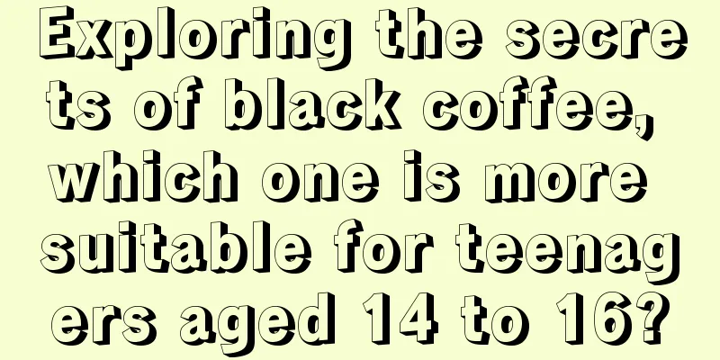 Exploring the secrets of black coffee, which one is more suitable for teenagers aged 14 to 16?