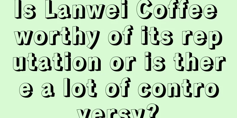 Is Lanwei Coffee worthy of its reputation or is there a lot of controversy?