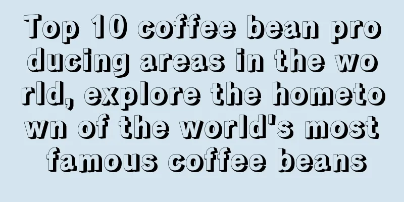 Top 10 coffee bean producing areas in the world, explore the hometown of the world's most famous coffee beans