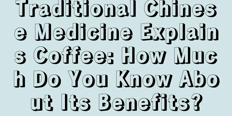 Traditional Chinese Medicine Explains Coffee: How Much Do You Know About Its Benefits?