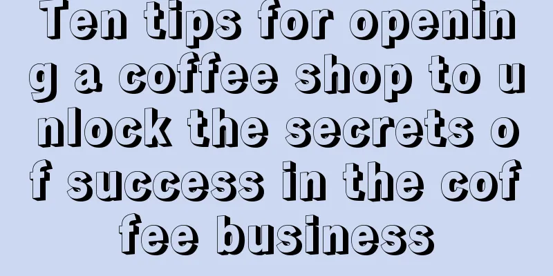 Ten tips for opening a coffee shop to unlock the secrets of success in the coffee business