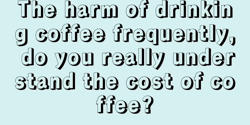 The harm of drinking coffee frequently, do you really understand the cost of coffee?